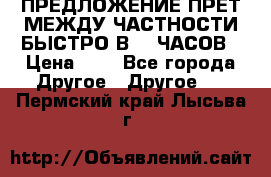 ПРЕДЛОЖЕНИЕ ПРЕТ МЕЖДУ ЧАСТНОСТИ БЫСТРО В 72 ЧАСОВ › Цена ­ 0 - Все города Другое » Другое   . Пермский край,Лысьва г.